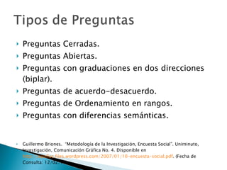Preguntas Cerradas. Preguntas Abiertas. Preguntas con graduaciones en dos direcciones (biplar). Preguntas de acuerdo-desacuerdo. Preguntas de Ordenamiento en rangos. Preguntas con diferencias semánticas. Guillermo Briones.  “Metodología de la Investigación, Encuesta Social”. Uniminuto,  Investigación, Comunicación Gráfica No. 4. Disponible en  http://aquifue.files.wordpress.com/2007/01/10-encuesta-social.pdf . (Fecha de Consulta: 12/02/10) 