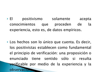 El positivismo solamente acepta conocimientos que proceden de la experiencia, esto es, de datos empíricos.  Los hechos son lo único que cuenta. Es decir, los positivistas establecen como fundamental el principio de verificación: una proposición o enunciado tiene sentido sólo si resulta verificable por medio de la experiencia y la observación. 