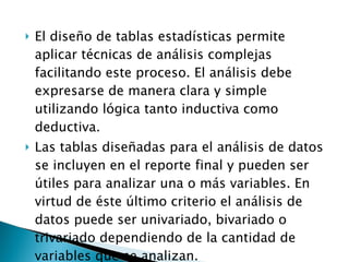 El diseño de tablas estadísticas permite aplicar técnicas de análisis complejas facilitando este proceso. El análisis debe expresarse de manera clara y simple utilizando lógica tanto inductiva como deductiva.  Las tablas diseñadas para el análisis de datos se incluyen en el reporte final y pueden ser útiles para analizar una o más variables. En virtud de éste último criterio el análisis de datos puede ser univariado, bivariado o trivariado dependiendo de la cantidad de variables que se analizan. 