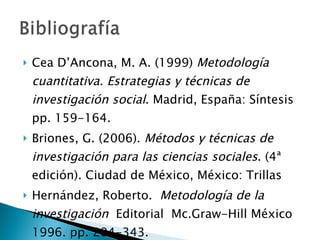 Cea D’Ancona, M. A. (1999)  Metodología cuantitativa. Estrategias y técnicas de investigación social . Madrid, España: Síntesis pp. 159-164. Briones, G. (2006).  Métodos y técnicas de investigación para las ciencias sociales . (4ª edición). Ciudad de México, México: Trillas Hernández, Roberto.   Metodología de la investigación   Editorial  Mc.Graw-Hill México  1996. pp. 204-343. 