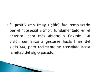 El positivismo (muy rígido) fue remplazado por el “pospositivismo”, fundamentado en el anterior, pero más abierto y flexible. Tal visión comienza a gestarse hacia fines del siglo XIX, pero realmente se consolida hacia la mitad del siglo pasado. 