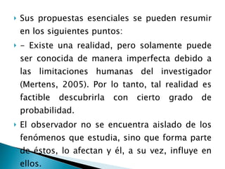 Sus propuestas esenciales se pueden resumir en los siguientes puntos: - Existe una realidad, pero solamente puede ser conocida de manera imperfecta debido a las limitaciones humanas del investigador (Mertens, 2005). Por lo tanto, tal realidad es factible descubrirla con cierto grado de probabilidad. El observador no se encuentra aislado de los fenómenos que estudia, sino que forma parte de éstos, lo afectan y él, a su vez, influye en ellos. 