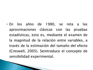 En los años de 1980, se reta a las aproximaciones clásicas con las pruebas estadísticas, esto es, mediante el examen de la magnitud de la relación entre variables, a través de la estimación del tamaño del efecto (Creswell, 2005). Seintroduce el concepto de sensibilidad experimental. 