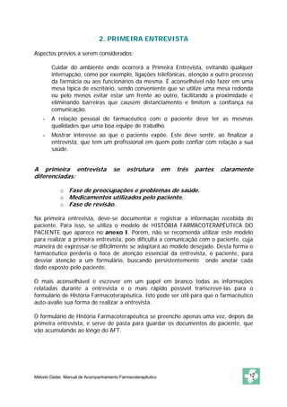 2. PRIMEIRA ENTREVISTA

Aspectos prévios a serem considerados:

    -   Cuidar do ambiente onde ocorrerá a Primeira Entrevista, evitando qualquer
        interrupção, como por exemplo, ligações telefônicas, atenção a outro processo
        da farmácia ou aos funcionários da mesma. É aconselhável não fazer em uma
        mesa típica de escritório, sendo conveniente que se utilize uma mesa redonda
        ou pelo menos evitar estar um frente ao outro, facilitando a proximidade e
        eliminando barreiras que causem distanciamento e limitem a confiança na
        comunicação.
    -


    -   A relação pessoal do farmacêutico com o paciente deve ter as mesmas
        qualidades que uma boa equipe de trabalho.
    -   Mostrar interesse ao que o paciente expõe. Este deve sentir, ao finalizar a
        entrevista, que tem um profissional em quem pode confiar com relação a sua
        saúde.


A primeira entrevista               se    estrutura         em   três   partes   claramente
diferenciadas:

            o Fase de preocupações e problemas de saúde.
            o Medicamentos utilizados pelo paciente.
            o Fase de revisão.

Na primeira entrevista, deve-se documentar e registrar a informação recebida do
paciente. Para isso, se utiliza o modelo de HISTÓRIA FARMACOTERAPÊUTICA DO
PACIENTE que aparece no anexo I. Porém, não se recomenda utilizar este modelo
para realizar a primeira entrevista, pois dificulta a comunicação com o paciente, cuja
maneira de expressar-se dificilmente se adaptará ao modelo desejado. Desta forma o
farmacêutico perderia o foco de atenção essencial da entrevista, o paciente, para
desviar atenção a um formulário, buscando persistentemente onde anotar cada
dado exposto pelo paciente.

O mais aconselhável é escrever em um papel em branco todas as informações
relatadas durante a entrevista e o mais rápido possível transcrevê-las para o
formulário de História Farmacoterapêutica. Isto pode ser útil para que o farmacêutico
auto-avalie sua forma de realizar a entrevista.

O formulário de História Farmacoterapêutica se preenche apenas uma vez, depois da
primeira entrevista, e serve de pasta para guardar os documentos do paciente, que
vão acumulando ao longo do AFT.




Método Dáder. Manual de Acompanhamento Farmacoterapêutico                                12
 