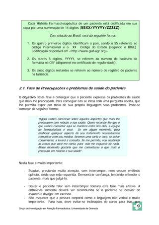 Cada História Farmacoterapêutica de um paciente está codificada em sua
   capa por uma numeração de 14 dígitos (55XX/YYYYY/ZZZZZ).

                           Com relação ao Brasil, será da seguinte forma:

        1. Os quatro primeiros dígitos identificam o país, sendo o 55 referente ao
           código internacional e o XX Código do Estado (segundo o IBGE).
           Codificação disponível em <http://www.giaf-ugr.org>

        2. Os outros 5 digitos, YYYYY, se referem ao número de cadastro da
           farmácia no CRF (disponível no certificado de regularidade).

        3. Os cinco dígitos restantes se referem ao número de registro do paciente
           na farmácia.



2.1. Fase de Preocupações e problemas de saúde do paciente

O objetivo desta fase é conseguir que o paciente expresse os problemas de saúde
que mais lhe preocupam. Para conseguir isto se inicia com uma pergunta aberta, que
lhe permita expor por meio de sua própria linguagem seus problemas. Pode-se
começar da seguinte forma:


                 “Agora vamos conversar sobre aqueles aspectos que mais lhe
                 preocupam com relação a sua saúde. Quero recordar-lhe que o
                 que vamos comentar aqui se manterá entre nós dois, a equipe
                 de farmacêuticos e você. Se em algum momento, para
                 melhorar qualquer aspecto de seu tratamento necessitarmos
                 comunicar com seu médico, faremos uma carta e você, se achar
                 conveniente, a levará á consulta. Se me permite, vou anotando
                 as coisas que você me conta, para não me esquecer de nada.
                 Neste momento gostaria que me comentasse o que mais o
                 preocupa em relação a sua saúde”.


Nesta fase é muito importante:

    -   Escutar, prestando muita atenção, sem interromper, nem sequer emitindo
        opinião, ainda que seja requerida. Demonstrar confiança, tentando entender o
        paciente, mais que julgá-lo.

    -   Deixar o paciente falar sem interromper tornará esta fase mais efetiva. A
        entrevista somente deverá ser reconduzida se o paciente se desviar do
        assunto e divagar em excesso.
    -   Não esquecer que a postura corporal como a linguajem não verbal é muito
        importante. Para isso, deve evitar-se inclinações do corpo para trás, que
                                                                                 13
Grupo de Investigação em Atenção Farmacêutica. Universidade de Granada
 