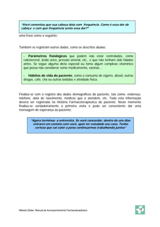 “Você comentou que sua cabeça doía com frequência. Como é essa dor de
 cabeça e com que freqüência sente essa dor?”

uma frase como a seguinte:


Também se registram outros dados, como os descritos abaixo:

   - Parâmetros fisiológicos que podem não estar controlados, como
   colestererol, ácido úrico, pressão arterial, etc., e que não tenham sido falados
   antes. Se segue alguma dieta especial ou toma algum complexo vitamínico
   que possa não considerar como medicamento, vacinas...

   - Hábitos de vida do paciente, como o consumo de cigarro, álcool, outras
   drogas, café, chá ou outras bebidas e atividade física.



Finaliza-se com o registro dos dados demográficos do paciente, tais como: endereço,
telefone, data de nascimento, médicos que o atendem, etc. Toda esta informação
deverá ser registrada na História Farmacoterapêutica do paciente. Neste momento
finaliza-se verdadeiramente a primeira visita e pode ser conveniente dar uma
mensagem de esperança ao paciente:


         “Agora terminou a entrevista. Se você concordar, dentro de uns dias
          entrarei em contato com você, após ter estudado seu caso. Tenho
           certeza que vai valer a pena continuarmos trabalhando juntos”




Método Dáder. Manual de Acompanhamento Farmacoterapêutico                             16
 
