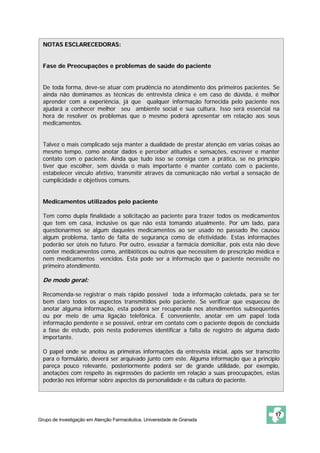 NOTAS ESCLARECEDORAS:


  Fase de Preocupações e problemas de saúde do paciente


  De toda forma, deve-se atuar com prudência no atendimento dos primeiros pacientes. Se
  ainda não dominamos as técnicas de entrevista clínica e em caso de dúvida, é melhor
  aprender com a experiência, já que qualquer informação fornecida pelo paciente nos
  ajudará a conhecer melhor seu ambiente social e sua cultura. Isso será essencial na
  hora de resolver os problemas que o mesmo poderá apresentar em relação aos seus
  medicamentos.


  Talvez o mais complicado seja manter a dualidade de prestar atenção em várias coisas ao
  mesmo tempo, como anotar dados e perceber atitudes e sensações, escrever e manter
  contato com o paciente. Ainda que tudo isso se consiga com a prática, se no princípio
  tiver que escolher, sem dúvida o mais importante é manter contato com o paciente,
  estabelecer vínculo afetivo, transmitir através da comunicação não verbal a sensação de
  cumplicidade e objetivos comuns.


  Medicamentos utilizados pelo paciente

  Tem como dupla finalidade a solicitação ao paciente para trazer todos os medicamentos
  que tem em casa, inclusive os que não está tomando atualmente. Por um lado, para
  questionarmos se algum daqueles medicamentos ao ser usado no passado lhe causou
  algum problema, tanto de falta de segurança como de efetividade. Estas informações
  poderão ser úteis no futuro. Por outro, esvaziar a farmácia domiciliar, pois esta não deve
  conter medicamentos como, antibióticos ou outros que necessitem de prescrição médica e
  nem medicamentos vencidos. Esta pode ser a informação que o paciente necessite no
  primeiro atendimento.

  De modo geral:

  Recomenda-se registrar o mais rápido possível toda a informação coletada, para se ter
  bem claro todos os aspectos transmitidos pelo paciente. Se verificar que esqueceu de
  anotar alguma informação, esta poderá ser recuperada nos atendimentos subseqüentes
  ou por meio de uma ligação telefônica. É conveniente, anotar em um papel toda
  informação pendente e se possível, entrar em contato com o paciente depois de concluída
  a fase de estudo, pois nesta poderemos identificar a falta de registro de alguma dado
  importante.

  O papel onde se anotou as primeiras informações da entrevista inicial, após ser transcrito
  para o formulário, deverá ser arquivado junto com este. Alguma informação que a princípio
  pareça pouco relevante, posteriormente poderá ser de grande utilidade, por exemplo,
  anotações com respeito às expressões do paciente em relação a suas preocupações, estas
  poderão nos informar sobre aspectos da personalidade e da cultura do paciente.




                                                                                          17
Grupo de Investigação em Atenção Farmacêutica. Universidade de Granada
 