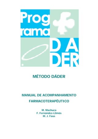 MÉTODO DÁDER



             MANUAL DE ACOMPANHAMENTO
                       FARMACOTERAPÊUTICO

                                      M. Machuca
                                 F. Fernández-Llimós
                                       M. J. Faus



Método Dáder. Manual de Acompanhamento Farmacoterapêutico   2
 