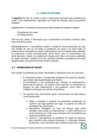 4 - FASE DE ESTUDO

O objetivo da Fase de Estudo é obter a informação necessária dos problemas de
saúde e dos medicamentos registrados no Estado de Situação, para sua posterior
avaliação.

Seguidamente, se analisarão as duas partes diferenciadas do estado de situação:

    -   Os problemas de saúde
    -   Os medicamentos.

Será descrita, ainda, a informação que o farmacêutico necessitará conhecer sobre
cada uma destas partes.

Metodologicamente é aconselhável realizar o estudo de forma horizontal, ou seja,
não estudar de uma só vez todos os problemas de saúde e de outra todos os
medicamentos. Aconselha-se estudar cada problema com os medicamentos utilizados
no tratamento e assim sucessivamente. Desta forma, com as características que
serão descritas a diante, se estabelecerá relação entre eles e com outros problemas
de saúde derivados. Também será útil, relacionar primeiro, os problemas de saúde
diagnosticados, para posteriormente anotar os demais.


4.1 . PROBLEMAS DE SAÚDE

Para analisar os problemas de saúde relacionados é importante levar em conta que:

            o É conveniente iniciar o estudo pelos problemas de saúde do paciente,
              que tenham sido diagnosticados pelo médico.
            o O farmacêutico é um profissional que conhece os medicamentos,
              porém não as doenças. Ao estudar certos aspectos, se entenderão os
              porquês de cada medicamento e seu propósito, assim como, sua
              utilidade ou limitações no controle do problema.

            o Os aspectos mais interessantes para o farmacêutico em cada doença
              serão basicamente:

                     •   Sinais e sintomas a controlar ou parâmetros consensuais de
                         controle, que logo poderão dar lugar à suspeitas de falta de
                         efetividade dos tratamentos.
                     •   Mecanismos fisiológicos de início da doença, para assim
                         entender como atuam os medicamentos e como interferem no
                         curso da doença ou então, para relacionar com os problemas de
                         saúde que poderão surgir.
                     •   Causas e conseqüências do problema de saúde no paciente,
                         para entender como realizar prevenção e a educação sanitária
                         do paciente, e por outra parte para conhecer quais são os riscos.
                                                                                       21
Grupo de Investigação em Atenção Farmacêutica. Universidade de Granada
 