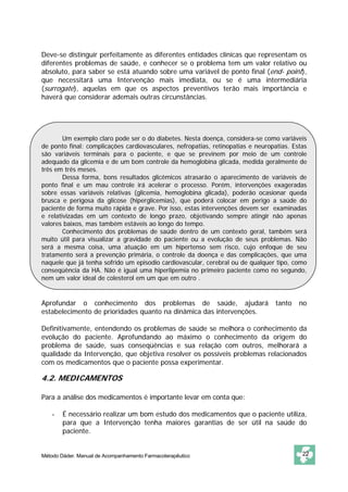 Deve-se distinguir perfeitamente as diferentes entidades clínicas que representam os
diferentes problemas de saúde, e conhecer se o problema tem um valor relativo ou
absoluto, para saber se está atuando sobre uma variável de ponto final (end- point),
que necessitará uma Intervenção mais imediata, ou se é uma intermediária
(surrogate), aquelas em que os aspectos preventivos terão mais importância e
haverá que considerar ademais outras circunstâncias.




        Um exemplo claro pode ser o do diabetes. Nesta doença, considera-se como variáveis
de ponto final: complicações cardiovasculares, nefropatias, retinopatias e neuropatias. Estas
são variáveis terminais para o paciente, e que se previnem por meio de um controle
adequado da glicemia e de um bom controle da hemoglobina glicada, medida geralmente de
três em três meses.
        Dessa forma, bons resultados glicêmicos atrasarão o aparecimento de variáveis de
ponto final e um mau controle irá acelerar o processo. Porém, intervenções exageradas
sobre essas variáveis relativas (glicemia, hemoglobina glicada), poderão ocasionar queda
brusca e perigosa da glicose (hiperglicemias), que poderá colocar em perigo a saúde do
paciente de forma muito rápida e grave. Por isso, estas intervenções devem ser examinadas
e relativizadas em um contexto de longo prazo, objetivando sempre atingir não apenas
valores baixos, mas também estáveis ao longo do tempo.
        Conhecimento dos problemas de saúde dentro de um contexto geral, também será
muito útil para visualizar a gravidade do paciente ou a evolução de seus problemas. Não
será a mesma coisa, uma atuação em um hipertenso sem risco, cujo enfoque de seu
tratamento será a prevenção primária, o controle da doença e das complicações, que uma
naquele que já tenha sofrido um episodio cardiovascular, cerebral ou de qualquer tipo, como
conseqüência da HA. Não é igual uma hiperlipemia no primeiro paciente como no segundo,
nem um valor ideal de colesterol em um que em outro .


Aprofundar o conhecimento dos problemas de saúde, ajudará                         tanto   no
estabelecimento de prioridades quanto na dinâmica das intervenções.

Definitivamente, entendendo os problemas de saúde se melhora o conhecimento da
evolução do paciente. Aprofundando ao máximo o conhecimento da origem do
problema de saúde, suas conseqüências e sua relação com outros, melhorará a
qualidade da Intervenção, que objetiva resolver os possíveis problemas relacionados
com os medicamentos que o paciente possa experimentar.

4.2. MEDICAMENTOS

Para a análise dos medicamentos é importante levar em conta que:

    -   É necessário realizar um bom estudo dos medicamentos que o paciente utiliza,
        para que a Intervenção tenha maiores garantias de ser útil na saúde do
        paciente.


Método Dáder. Manual de Acompanhamento Farmacoterapêutico                                  22
 