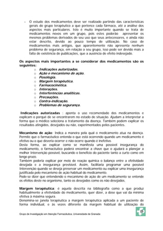 -   O estudo dos medicamentos deve ser realizado partindo das características
        gerais do grupo terapêutico a que pertence cada fármaco, até a análise dos
        aspectos mais particulares. Isto é muito importante quando se trata de
        medicamentos novos em um grupo, pois estes poderão apresentar os
        mesmos problemas derivados de seu uso que seus antecessores, e ainda não
        estar descrito, devido ao pouco tempo de utilização. No caso de
        medicamentos mais antigos, que aparentemente não apresenta nenhum
        problema de segurança, em relação a seu grupo, isso pode ser devido mais a
        falta de existência de publicações, que a ausência de efeito indesejado.

Os aspectos mais importantes a se considerar dos medicamentos são os
seguintes:
        o Indicações autorizadas.
        o Ação e mecanismo de ação.
        o Posologia.
        o Margem terapêutica.
        o Farmacocinética.
        o Interações.
        o Interferências analíticas.
        o Precauções.
        o Contra-indicação.
        o Problemas de segurança.

 Indicações autorizadas : aponta o uso recomendado dos medicamentos e
explicam o porquê de se encontrarem no estado de situação. Ajudam a interpretar a
forma que o médico seleciona o tratamento da doença. Também podem explicar os
resultados atingidos, desejados ou não, experimentados pelos pacientes.

Mecanismo de ação: Indica a maneira pela qual o medicamento atua na doença.
Permite que o farmacêutico entenda o que está ocorrendo quando um medicamento é
efetivo ou o que deveria ocorrer e não ocorre quando é inefetivo.
Desta forma, ao explicar como se manifesta uma possível insegurança do
medicamento, o farmacêutico poderá encontrar a chave que o ajudará a planejar a
melhor Intervenção possível, buscando o beneficio do paciente tanto a curto como em
longo prazo.
Também poderia explicar por meio de reação química o balanço entre a efetividade
desejada e a insegurança previsível. Assim, facilitaria programar uma possível
Intervenção quando se deseja preservar um medicamento ou explicar uma insegurança
justificada pelo mecanismo de ação habitual do medicamento.
Pode-se dizer que entendendo o mecanismo de ação de um medicamento se entende
os efeitos deste no organismo, tanto os desejados como os não desejados.

Margem terapêutica: é aquela descrita na bibliografia como a que produz
habitualmente a efetividade do medicamento, quer dizer, a dose que vai da mínima
efetiva à máxima segura.
Denomina-se janela terapêutica a margem terapêutica aplicada a um paciente de
forma individual, e às vezes diferente da margem habitual de utilização do

                                                                                23
Grupo de Investigação em Atenção Farmacêutica. Universidade de Granada
 