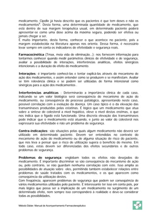 medicamento. Cipolle já havia descrito que os pacientes é que tem doses e não os
medicamentos8. Desta forma, uma determinada quantidade de medicamento, que
está dentro de sua margem terapêutica usual, em determinado paciente poderá
apresentar-se como uma dose acima da máxima segura, podendo ser efetiva ou
jamais chegar a ser.
É muito importante, desta forma, conhecer o que acontece no paciente, pois a
margem estabelecida na literatura apenas nos orienta. Dessa forma, é necessário
levar sempre em conta os indicadores de efetividade e segurança reais.

Farmacocinética (Tmax, meia vida de eliminação...): nos fornecem informação para
tentarmos conhecer quando medir parâmetros clínicos de efetividade e de segurança,
avaliar a possibilidade de interações, interferências analíticas, efeitos sinérgicos
intencionais e a duração do efeito do medicamento.

Interações: é importante conhecê-las e tentar explicá-las através do mecanismo de
ação dos medicamentos, e assim entender como se produzem e se manifestam. Avaliar
se têm relevância clínica e se podem ser utilizadas de forma intencional como
sinérgicas para a ação dos medicamentos .

Interferências analíticas : Determinarão a importância clínica de cada caso,
indicando se um valor biológico será conseqüência do mecanismo de ação do
medicamento, ou conseqüência do processo patológico, apresentando neste caso,
possível correlação com a evolução da doença. Um caso típico é o da elevação das
transaminases produzidas pelas estatinas. É lógico que um medicamento que atua
sobre a síntese de colesterol a nível hepático, eleve o nível destas enzimas, o que
nos indica que o fígado está funcionado. Uma discreta elevação das transaminases
pode indicar que o medicamento está atuando, e junto ao valor do colesterol nos
expressará sua efetividade e não um problema de segurança.

Contra-indicações: são situações pelas quais algum medicamento não deverá ser
utilizado em determinado paciente. Devem ser entendidas no contexto do
mecanismo de ação do medicamento ou de alguma situação de risco do paciente,
que nos leva a pensar que o risco de utilização supera o benefício do mesmo. Em
todo caso, estas devem ser diferenciadas dos efeitos secundários e de outros
problemas de segurança.

Problemas de segurança: englobam todos os efeitos não desejados do
medicamento. É importante discriminar se são conseqüência do mecanismo de ação
ou, pelo contrário, se não guardam nenhuma correlação com este. Isso amplia as
possibilidades de atuação sobre eles, permitindo também estabelecer relações entre
problemas de saúde tratados com os medicamentos, e os que aparecem como
conseqüência da utilização destes.
Com freqüência, aparecem problemas de segurança que podem ser conseqüência de
vários medicamentos utilizados pelo paciente. É interessante ter isso em conta pois, por
mais lógico que possa ser a implicação de um medicamento no surgimento de um
determinado efeito, nem sempre isso corresponderá à realidade e deve-se considerar
todas as possibilidades.


Método Dáder. Manual de Acompanhamento Farmacoterapêutico                             24
 
