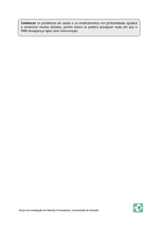 Conhecer os problemas de saúde e os medicamentos em profundidade ajudará
 a esclarecer muitas dúvidas, porém nunca se poderá assegurar nada até que o
 PRM desapareça após uma Intervenção.




                                                                               25
Grupo de Investigação em Atenção Farmacêutica. Universidade de Granada
 