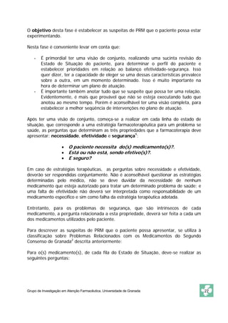 O objetivo desta fase é estabelecer as suspeitas de PRM que o paciente possa estar
experimentando.

Nesta fase é conveniente levar em conta que:

    -   É primordial ter uma visão de conjunto, realizando uma sucinta revisão do
        Estado de Situação do paciente, para determinar o perfil do paciente e
        estabelecer prioridades em relação ao balanço efetividade-segurança. Isso
        quer dizer, ter a capacidade de eleger se uma dessas características prevalece
        sobre a outra, em um momento determinado. Isso é muito importante na
        hora de determinar um plano de atuação.
    -   É importante também anotar tudo que se suspeite que possa ter uma relação.
        Evidentemente, é mais que provável que não se esteja executando tudo que
        anotou ao mesmo tempo. Porém é aconselhável ter uma visão completa, para
        estabelecer a melhor seqüência de intervenções no plano de atuação.

Após ter uma visão de conjunto, começa-se a realizar em cada linha do estado de
situação, que corresponde a uma estratégia farmacoterapêutica para um problema se
saúde, as perguntas que determinam as três propriedades que a farmacoterapia deve
apresentar: necessidade, efetividade e segurança9:

                     •   O paciente necessita do(s) medicamento(s)?.
                     •   Está ou não está, sendo efetivo(s)?.
                     •   E seguro?

Em caso de estratégias terapêuticas, as perguntas sobre necessidade e efetividade,
deverão ser respondidas conjuntamente. Não é aconselhável questionar as estratégias
determinadas pelo médico, não se deve duvidar da necessidade de nenhum
medicamento que esteja autorizado para tratar um determinado problema de saúde; e
uma falta de efetividade não deverá ser interpretada como responsabilidade de um
medicamento específico e sim como falha da estratégia terapêutica adotada.

Entretanto, para os problemas de segurança, que são intrínsecos de cada
medicamento, a pergunta relacionada a esta propriedade, deverá ser feita a cada um
dos medicamentos utilizados pelo paciente.

Para descrever as suspeitas de PRM que o paciente possa apresentar, se utiliza à
classificação sobre Problemas Relacionados com os Medicamentos do Segundo
Consenso de Granada2 descrita anteriormente:

Para o(s) medicamento(s), de cada fila do Estado de Situação, deve-se realizar as
seguintes perguntas:




Grupo de Investigação em Atenção Farmacêutica. Universidade de Granada                   27
 