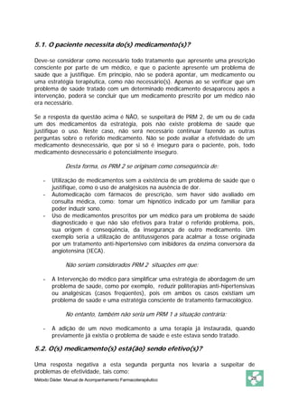 5.1. O paciente necessita do(s) medicamento(s)?

Deve-se considerar como necessário todo tratamento que apresente uma prescrição
consciente por parte de um médico, e que o paciente apresente um problema de
saúde que a justifique. Em princípio, não se poderá apontar, um medicamento ou
uma estratégia terapêutica, como não necessário(s). Apenas ao se verificar que um
problema de saúde tratado com um determinado medicamento desapareceu após a
intervenção, poderá se concluir que um medicamento prescrito por um médico não
era necessário.

Se a resposta da questão acima é NÃO, se suspeitará de PRM 2, de um ou de cada
um dos medicamentos da estratégia, pois não existe problema de saúde que
justifique o uso. Neste caso, não será necessário continuar fazendo as outras
perguntas sobre o referido medicamento. Não se pode avaliar a efetividade de um
medicamento desnecessário, que por si só é inseguro para o paciente, pois, todo
medicamento desnecessário é potencialmente inseguro.

              Desta forma, os PRM 2 se originam como conseqüência de:

    -   Utilização de medicamentos sem a existência de um problema de saúde que o
        justifique, como o uso de analgésicos na ausência de dor.
    -   Automedicação com fármacos de prescrição, sem haver sido avaliado em
        consulta médica, como: tomar um hipnótico indicado por um familiar para
        poder induzir sono.
    -   Uso de medicamentos prescritos por um médico para um problema de saúde
        diagnosticado e que não são efetivos para tratar o referido problema, pois,
        sua origem é conseqüência, da insegurança de outro medicamento. Um
        exemplo seria a utilização de antitussígenos para acalmar a tosse originada
        por um tratamento anti-hipertensivo com inibidores da enzima conversora da
        angiotensina (IECA).

              Não seriam considerados PRM 2 situações em que:

    -   A Intervenção do médico para simplificar uma estratégia de abordagem de um
        problema de saúde, como por exemplo, reduzir politerapias anti-hipertensivas
        ou analgésicas (casos freqüentes), pois em ambos os casos existiam um
        problema de saúde e uma estratégia consciente de tratamento farmacológico.

              No entanto, também não seria um PRM 1 a situação contrária:

    -   A adição de um novo medicamento a uma terapia já instaurada, quando
        previamente já existia o problema de saúde e este estava sendo tratado.

5.2. O(s) medicamento(s) está(ão) sendo efetivo(s)?

Uma resposta negativa a esta segunda pergunta nos levaria a suspeitar de
problemas de efetividade, tais como:
Método Dáder. Manual de Acompanhamento Farmacoterapêutico                         28
 