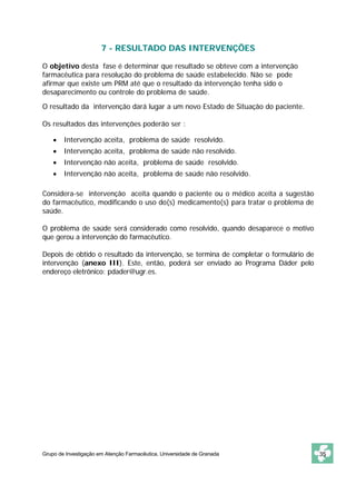 7 - RESULTADO DAS INTERVENÇÕES

O objetivo desta fase é determinar que resultado se obteve com a intervenção
farmacêutica para resolução do problema de saúde estabelecido. Não se pode
afirmar que existe um PRM até que o resultado da intervenção tenha sido o
desaparecimento ou controle do problema de saúde.

O resultado da intervenção dará lugar a um novo Estado de Situação do paciente.

Os resultados das intervenções poderão ser :

    •   Intervenção aceita, problema de saúde resolvido.
    •   Intervenção aceita, problema de saúde não resolvido.
    •   Intervenção não aceita, problema de saúde resolvido.
    •   Intervenção não aceita, problema de saúde não resolvido.

Considera-se intervenção aceita quando o paciente ou o médico aceita a sugestão
do farmacêutico, modificando o uso do(s) medicamento(s) para tratar o problema de
saúde.

O problema de saúde será considerado como resolvido, quando desaparece o motivo
que gerou a intervenção do farmacêutico.

Depois de obtido o resultado da intervenção, se termina de completar o formulário de
intervenção (anexo III). Este, então, poderá ser enviado ao Programa Dáder pelo
endereço eletrônico: pdader@ugr.es.




Grupo de Investigação em Atenção Farmacêutica. Universidade de Granada                 35
 