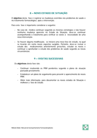 8 – NOVO ESTADO DE SITUAÇÃO

O objetivo desta fase é registrar as mudanças ocorridas nos problemas de saúde e
no tratamento farmacológico, após a intervenção.

Para esta fase é importante considerar o seguinte:

    -   No caso do médico continuar seguindo as mesmas estratégias e não houver
        nenhuma mudança aparente no Estado de Situação, deve-se continuar
        acompanhando o tratamento para verificar se existe a necessidade de uma
        nova intervenção.

    -   Se houver alguma modificação, se iniciará uma nova fase de estudo, na qual
        se levarão em conta novos aspectos surgidos. Portanto, deve-se revisar o
        estudo dos medicamentos anteriormente prescritos, estudar os novos e
        continuar a aprofundar o estudo dos problemas de saúde segundo as novas
        circunstâncias.


                              9 – VISITAS SUCESSIVAS

    Os objetivos desta fase são:

        -   Continuar resolvendo os PRM pendentes segundo o plano de atuação
            pactuado previamente.
        -   Estabelecer um plano de seguimento para prevenir o aparecimento de novos
            PRM.
        -   Obter mais informação, para documentar os novos estados de Situação e
            melhorar a fase de estudo.




Método Dáder. Manual de Acompanhamento Farmacoterapêutico                         36
 