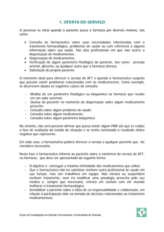 1. OFERTA DO SERVIÇO

O processo se inicia quando o paciente busca a farmácia por diversos motivos, tais
como:

    •   Consulta ao farmacêutico sobre suas necessidades relacionadas com o
        tratamento farmacológico, problemas de saúde ou com referência a alguma
        informação sobre sua saúde. São atos profissionais em que não ocorre a
        dispensação de medicamentos.
    •   Dispensação de medicamentos.
    •   Verificação de algum parâmetro fisiológico do paciente, tais como: pressão
        arterial, glicemia, ou qualquer outro que a farmácia ofereça.
    •   Solicitação do próprio paciente.

O momento ideal para oferecer o serviço de AFT é quando o farmacêutico suspeita
que possam existir problemas relacionados com os medicamentos. Como exemplo,
se descrevem abaixo as seguintes razões de consulta:

    -    Medida de um parâmetro fisiológico ou bioquímico na farmácia que resulte
         em um valor anormal;
    -    Queixa do paciente no momento da dispensação sobre algum medicamento
         prescrito;
    -    Consulta sobre algum problema de saúde;
    -    Consulta sobre algum medicamento;
    -    Consulta sobre algum parâmetro bioquímico.

No entanto, não será possível afirmar que possa existir algum PRM até que se realize
a fase de avaliação do estado de situação e se tenha constatado o resultado clínico
negativo que representa.

Em todo caso, o farmacêutico poderá oferecer o serviço a qualquer paciente que ele
considere necessário.

Nesta fase o farmacêutico informa ao paciente sobre a existência do serviço de AFT,
na farmácia, que deve ser apresentado da seguinte forma:

    -   O objetivo é conseguir a máxima efetividade dos medicamentos que utiliza.
    -   Que o farmacêutico não irá substituir nenhum outro profissional de saúde em
        sua função, mas sim trabalhará em equipe. Não iniciará ou suspenderá
        nenhum tratamento, nem irá modificar uma posologia prescrita pelo seu
        médico e, sempre que necessário, entrará em contato com ele visando
        melhorar o tratamento farmacológico.
    -   Sensibilizar o paciente sobre a idéia de co-responsabilidade e colaboração, em
        relação à participação dele na tomada de decisões relacionadas ao tratamento
        medicamentoso.



                                                                                   9
Grupo de Investigação em Atenção Farmacêutica. Universidade de Granada
 