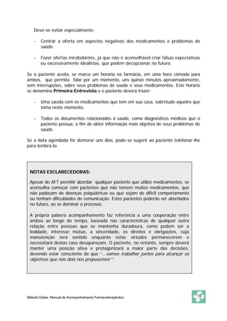 Deve-se evitar especialmente: 
- Centrar a oferta em aspectos negativos dos medicamentos e problemas de 
saúde. 
- Fazer ofertas mirabolantes, já que não é aconselhável criar falsas expectativas 
ou excessivamente idealistas, que podem decepcionar no futuro. 
Se o paciente aceita, se marca um horário na farmácia, em uma hora cômoda para 
ambos, que permita falar por um momento, uns quinze minutos aproximadamente, 
sem interrupções, sobre seus problemas de saúde e seus medicamentos. Este horário 
se denomina Primeira Entrevista e o paciente deverá trazer: 
- Uma sacola com os medicamentos que tem em sua casa, sobretudo aqueles que 
toma neste momento. 
- Todos os documentos relacionados à saúde, como diagnósticos médicos que o 
paciente possua, a fim de obter informação mais objetiva de seus problemas de 
saúde. 
Se a data agendada for demorar uns dias, pode-se sugerir ao paciente telefonar-lhe 
para lembrá-lo. 
NOTAS ESCLARECEDORAS: 
Apesar do AFT permitir abordar qualquer paciente que utilize medicamentos, se 
aconselha começar com pacientes que não tomem muitos medicamentos, que 
não padeçam de doenças psiquiátricas ou que sejam de difícil comportamento 
ou tenham dificuldades de comunicação. Estes pacientes poderão ser abordados 
no futuro, ao se dominar o processo. 
A própria palavra acompanhamento faz referência a uma cooperação entre 
ambos ao longo do tempo, baseada nas características de qualquer outra 
relação entre pessoas que se mantenha duradoura, como podem ser a 
lealdade, interesse mútuo, a sinceridade, os direitos e obrigações, cuja 
manutenção terá sentido enquanto estas virtudes permanecerem e 
necessitará destas caso desapareçam. O paciente, no entanto, sempre deverá 
manter uma posição ativa e protagonizará a maior parte das decisões, 
devendo estar consciente de que “...vamos trabalhar juntos para alcançar os 
objetivos que nós dois nos prepusemos’’”. 
Método Dáder. Manual de Acompanhamento Farmacoterapêutico 10 
 