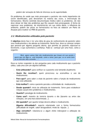 podem dar sensação de falta de interesse ou de superioridade. 
Os problemas de saúde que mais preocupam o paciente são muito importantes de 
serem identificados, pois direcionam na maioria das vezes, a Intervenção do 
farmacêutico. Mesmo existindo documentação médica sobre os problemas, ele não 
deve deixar de falar dos problemas que lhe causam mais preocupação. A forma de 
expressar seus problemas, de interiorizá-los em sua rotina diária, a influência do 
ambiente, podem dar pistas ao farmacêutico na hora de elaborar um Plano de 
Atuação para resolver os PRM do paciente. 
2.2. Medicamentos utilizados pelo paciente 
O objetivo desta fase é ter uma idéia do grau de conhecimento do paciente sobre 
seus medicamentos e da adesão ao tratamento. Nesta fase, deve-se começar sempre 
que possível por alguma pergunta aberta, que permita ao paciente expressar-se 
livremente, o que aumentará a confiança. Pode-se começar por uma frase, como a 
seguinte: 
“Bem, agora vamos falar dos medicamentos que trouxe em sua sacola e 
quero que me diga se está tomando, como o toma, para que, se se sente bem 
ou se percebe algo estranho....” 
Deve-se tentar responder às dez perguntas para cada medicamento que o paciente 
utiliza, cada uma com um objetivo definido: 
- Está utilizando?: para verificar se o paciente está tomando atualmente. 
- Quem lhe receitou?: quem prescreveu ou aconselhou o uso do 
medicamento. 
- Para que?: para saber a visão do paciente sobre a função do medicamento 
que está utilizando. 
- Está melhor?: como o paciente percebe a efetividade do medicamento. 
- Desde quando?: início da utilização do tratamento. Serve para estabelecer 
relação causal entre problemas e medicamentos. 
- Quanto?: posologia do medicamento. 
- Como usa?: maneira de tomá-lo durante o dia (durante ou antes das 
refeições, em uma hora determinada...). 
- Até quando?: por quanto tempo deverá utilizar o medicamento. 
- Alguma dificuldade?: aspecto relacionado com a forma farmacêutica 
(dificuldade de engolir, sabor desagradável, medo da injeção...). 
- Algo estranho?: relaciona-se a algum efeito indesejável à utilização do 
medicamento. 
Método Dáder. Manual de Acompanhamento Farmacoterapêutico 14 
 