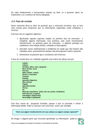 De cada medicamento o farmacêutico anotará ao final, se o paciente adere ao 
tratamento e se o conhece de forma adequada. 
2.3. Fase de revisão 
Neste momento deve-se dizer ao paciente que a entrevista terminou, que se fará 
uma revisão para comprovar que as informações registradas estão completas e 
corretas. 
Esta fase tem os seguintes objetivos: 
1. Aprofundar aqueles aspectos citados na primeira fase da entrevista e 
completar alguma informação. Isso acontece, pois como mencionamos 
anteriormente, na primeira parte da entrevista o objetivo principal era 
estabelecer uma relação afetiva, evitando as interrupções. 
2. Descobrir novos medicamentos e problemas de saúde que não haviam sido 
relatados antes, provavelmente porque não preocupavam muito o paciente. 
Cabelo 
Cabeça 
Ouvidos, olhos, nariz, garganta 
Boca (ferida, seca) 
Pescoço 
Mãos (dedos, unhas) 
Braços e músculos 
Coração 
Pulmão 
Aparelho Digestivo 
Rins (Urina) 
Fígado 
Aparelho Genital 
Pernas 
Pé 
Músculo esquelético (Gota, dor nas costas, tendinites) 
Pele (Secura, erupção) 
Psicológico (depressão) 
Neurológico (epilepsia) 
“Você usa algum medicamento em sua cabeça ou algum xampu especial?” 
Grupo de Investigação em Atenção Farmacêutica. Universidade de Granada 
15 
3. Demonstrar ao paciente que o escutamos com interesse. 
A fase de revisão deve ser realizada seguindo uma ordem da cabeça aos pés 
Esta fase consta de perguntas fechadas, porque o que se pretende é refinar a 
informação obtida. Pode-se começar com uma frase, assim, por exemplo: 
Ao chegar a alguma parte que necessita aprofundar as informações pode-se utilizar 
 