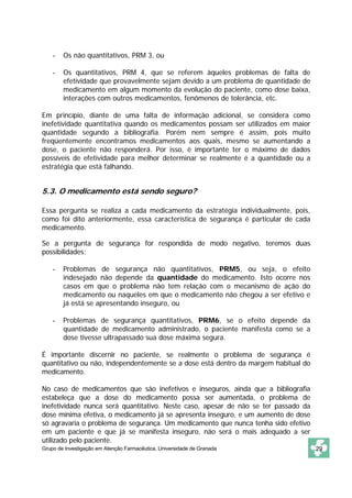- Os não quantitativos, PRM 3, ou 
- Os quantitativos, PRM 4, que se referem àqueles problemas de falta de 
efetividade que provavelmente sejam devido a um problema de quantidade de 
medicamento em algum momento da evolução do paciente, como dose baixa, 
interações com outros medicamentos, fenômenos de tolerância, etc. 
Em princípio, diante de uma falta de informação adicional, se considera como 
inefetividade quantitativa quando os medicamentos possam ser utilizados em maior 
quantidade segundo a bibliografia. Porém nem sempre é assim, pois muito 
freqüentemente encontramos medicamentos aos quais, mesmo se aumentando a 
dose, o paciente não responderá. Por isso, é importante ter o máximo de dados 
possíveis de efetividade para melhor determinar se realmente é a quantidade ou a 
estratégia que está falhando. 
5.3. O medicamento está sendo seguro? 
Essa pergunta se realiza a cada medicamento da estratégia individualmente, pois, 
como foi dito anteriormente, essa característica de segurança é particular de cada 
medicamento. 
Se a pergunta de segurança for respondida de modo negativo, teremos duas 
possibilidades: 
- Problemas de segurança não quantitativos, PRM5, ou seja, o efeito 
indesejado não depende da quantidade do medicamento. Isto ocorre nos 
casos em que o problema não tem relação com o mecanismo de ação do 
medicamento ou naqueles em que o medicamento não chegou a ser efetivo e 
já está se apresentando inseguro, ou 
- Problemas de segurança quantitativos, PRM6, se o efeito depende da 
quantidade de medicamento administrado, o paciente manifesta como se a 
dose tivesse ultrapassado sua dose máxima segura. 
É importante discernir no paciente, se realmente o problema de segurança é 
quantitativo ou não, independentemente se a dose está dentro da margem habitual do 
medicamento. 
No caso de medicamentos que são inefetivos e inseguros, ainda que a bibliografia 
estabeleça que a dose do medicamento possa ser aumentada, o problema de 
inefetividade nunca será quantitativo. Neste caso, apesar de não se ter passado da 
dose mínima efetiva, o medicamento já se apresenta inseguro, e um aumento de dose 
só agravaria o problema de segurança. Um medicamento que nunca tenha sido efetivo 
em um paciente e que já se manifesta inseguro, não será o mais adequado a ser 
utilizado pelo paciente. 
Grupo de Investigação em Atenção Farmacêutica. Universidade de Granada 29 
 