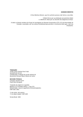 A Paco Martinez-Romero, que foi a primeira pessoa a dar forma a essa idéia. 
A Marta Parras por sua dedicação aos pacientes Dáder 
e a Martha B. Oñate por seu desenho dos diagramas de fluxo. 
A todos os demais membros do Grupo de Investigação em Atenção Farmacêutica (CTS-131) da Universidade de 
Granada e associados, por seu esforço incondicional que permitiu o crescimento deste guia, e por seu 
Grupo de Investigação em Atenção Farmacêutica. Universidade de Granada 
AGRADECIMENTOS 
entusiasmo. 
3 
TRADUÇÃO 
Josélia Cintya Quintão Pena Frade 
(joseliaf@uai.com.br), 
considerando a tradução da versão anterior do 
documento feita por Mauro Silveira de Castro 
REVISÃO TÉCNICA 
Cassyano Januário Correr 
Paula Silvia Rossignoli 
Traduzido do original em espanhol: 
Machuca, M. Fernández-Llimós, F. Faus, M.J. 
Método Dáder. Guía de seguimiento fármacoterapéutico. 
GIAF-UGR, 2003. 
© dos textos: dos autores 
© da edição original: GIAF-UGR. 
Versão Brasil: 2004 
 
