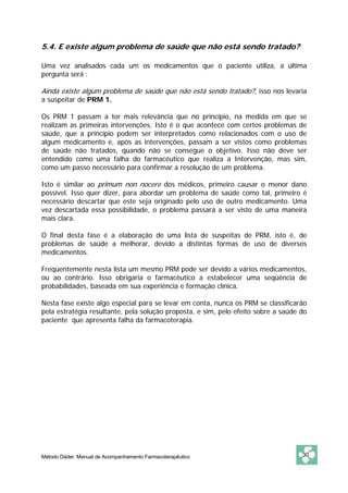 5.4. E existe algum problema de saúde que não está sendo tratado? 
Uma vez analisados cada um os medicamentos que o paciente utiliza, a última 
pergunta será : 
Ainda existe algum problema de saúde que não está sendo tratado?, isso nos levaria 
a suspeitar de PRM 1. 
Os PRM 1 passam a ter mais relevância que no princípio, na medida em que se 
realizam as primeiras intervenções. Isto é o que acontece com certos problemas de 
saúde, que a princípio podem ser interpretados como relacionados com o uso de 
algum medicamento e, após as intervenções, passam a ser vistos como problemas 
de saúde não tratados, quando não se consegue o objetivo. Isso não deve ser 
entendido como uma falha do farmacêutico que realiza a Intervenção, mas sim, 
como um passo necessário para confirmar a resolução de um problema. 
Isto é similar ao primum non nocere dos médicos, primeiro causar o menor dano 
possível. Isso quer dizer, para abordar um problema de saúde como tal, primeiro é 
necessário descartar que este seja originado pelo uso de outro medicamento. Uma 
vez descartada essa possibilidade, o problema passará a ser visto de uma maneira 
mais clara. 
O final desta fase é a elaboração de uma lista de suspeitas de PRM, isto é, de 
problemas de saúde a melhorar, devido a distintas formas de uso de diversos 
medicamentos. 
Freqüentemente nesta lista um mesmo PRM pode ser devido a vários medicamentos, 
ou ao contrário. Isso obrigaria o farmacêutico a estabelecer uma seqüência de 
probabilidades, baseada em sua experiência e formação clínica. 
Nesta fase existe algo especial para se levar em conta, nunca os PRM se classificarão 
pela estratégia resultante, pela solução proposta, e sim, pelo efeito sobre a saúde do 
paciente que apresenta falha da farmacoterapia. 
Método Dáder. Manual de Acompanhamento Farmacoterapêutico 30 
 