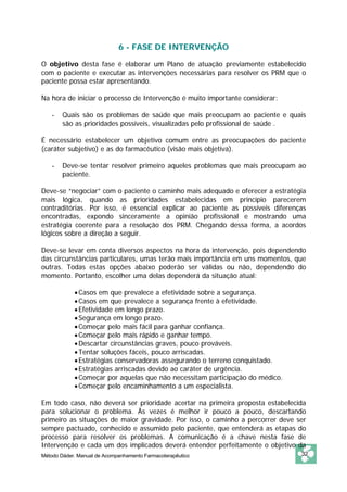 6 - FASE DE INTERVENÇÃO 
O objetivo desta fase é elaborar um Plano de atuação previamente estabelecido 
com o paciente e executar as intervenções necessárias para resolver os PRM que o 
paciente possa estar apresentando. 
Na hora de iniciar o processo de Intervenção é muito importante considerar: 
- Quais são os problemas de saúde que mais preocupam ao paciente e quais 
são as prioridades possíveis, visualizadas pelo profissional de saúde . 
É necessário estabelecer um objetivo comum entre as preocupações do paciente 
(caráter subjetivo) e as do farmacêutico (visão mais objetiva). 
- Deve-se tentar resolver primeiro aqueles problemas que mais preocupam ao 
paciente. 
Deve-se “negociar” com o paciente o caminho mais adequado e oferecer a estratégia 
mais lógica, quando as prioridades estabelecidas em princípio parecerem 
contraditórias. Por isso, é essencial explicar ao paciente as possíveis diferenças 
encontradas, expondo sinceramente a opinião profissional e mostrando uma 
estratégia coerente para a resolução dos PRM. Chegando dessa forma, a acordos 
lógicos sobre a direção a seguir. 
Deve-se levar em conta diversos aspectos na hora da intervenção, pois dependendo 
das circunstâncias particulares, umas terão mais importância em uns momentos, que 
outras. Todas estas opções abaixo poderão ser válidas ou não, dependendo do 
momento. Portanto, escolher uma delas dependerá da situação atual: 
• Casos em que prevalece a efetividade sobre a segurança. 
• Casos em que prevalece a segurança frente à efetividade. 
• Efetividade em longo prazo. 
• Segurança em longo prazo. 
• Começar pelo mais fácil para ganhar confiança. 
• Começar pelo mais rápido e ganhar tempo. 
• Descartar circunstâncias graves, pouco prováveis. 
• Tentar soluções fáceis, pouco arriscadas. 
• Estratégias conservadoras assegurando o terreno conquistado. 
• Estratégias arriscadas devido ao caráter de urgência. 
• Começar por aquelas que não necessitam participação do médico. 
• Começar pelo encaminhamento a um especialista. 
Em todo caso, não deverá ser prioridade acertar na primeira proposta estabelecida 
para solucionar o problema. Às vezes é melhor ir pouco a pouco, descartando 
primeiro as situações de maior gravidade. Por isso, o caminho a percorrer deve ser 
sempre pactuado, conhecido e assumido pelo paciente, que entenderá as etapas do 
processo para resolver os problemas. A comunicação é a chave nesta fase de 
Intervenção e cada um dos implicados deverá entender perfeitamente o objetivo da 
Método Dáder. Manual de Acompanhamento Farmacoterapêutico 32 
 