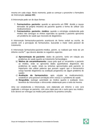 mesma em cada etapa. Neste momento, pode-se começar a preencher o formulário 
de Intervenção (anexo III). 
A Intervenção pode ser de duas formas: 
1. Farmacêutico- paciente: quando se apresenta um PRM devido a causas 
derivadas da própria iniciativa do paciente quanto à forma de utilizar (o)s 
medicamento(s). 
2. Farmacêutico- paciente- médico: quando a estratégia estabelecida pelo 
médico não consegue os efeitos esperados ou quando o paciente apresenta 
um problema de saúde que necessita de diagnóstico. 
A Intervenção farmacêutico-paciente acontecerá de forma verbal ou escrita, de 
acordo com a percepção do farmacêutico, buscando o maior êxito possível do 
tratamento. 
A Intervenção farmacêutico-paciente-médico, porém, se realizará por meio de um 
informe escrito10, que deverá abordar os seguintes aspectos: 
a) Apresentação do paciente: dados do paciente, tanto em relação aos 
problemas de saúde quanto ao tratamento farmacológico. 
b) Motivo de encaminhamento: causa pela qual se encaminha o paciente 
ao médico, onde se apresenta dados quantitativos disponíveis dos 
problemas de saúde, sinais ou sintomas apresentados pelo paciente (é 
importante não utilizar palavras que possam sugerir que o farmacêutico 
esteja fazendo diagnóstico ou avaliação prognostica de algum problema de 
saúde). 
c) Avaliação do farmacêutico: após estudar os medicamento(s), 
estabelecer uma possível correlação entre este(s) e o problema de saúde. 
d) Despedida: outorgar autoridade ao médico quanto à avaliação risco-benefício 
da Intervenção e oferecendo colaboração para o êxito da mesma. 
Uma vez estabelecida a Intervenção, será elaborado um informe e este será 
explicado e entregue ao paciente, com uma cópia para ele e outra para seu médico. 
Este deverá ser entregue ao médico pelo paciente na próxima consulta. 
Grupo de Investigação em Atenção Farmacêutica. Universidade de Granada 33 
 