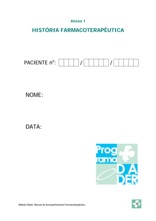 Anexo 1 
HISTÓRIA FARMACOTERAPÊUTICA 
PACIENTE no: / / 
NOME: 
DATA: 
Método Dáder. Manual de Acompanhamento Farmacoterapêutico 38 
 
