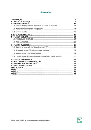 Sumário 
INTRODUÇÃO ........................................................................................................ 5 
1. OFERTA DO SERVIÇO........................................................................................ 9 
2. PRIMEIRA ENTREVISTA.................................................................................. 12 
2.1. Fase de Preocupações e problemas de saúde do paciente ...................................13 
2.2. Medicamentos utilizados pelo paciente................................................................14 
2.3. Fase de revisão ..................................................................................................15 
3. ESTADO DE SITUAÇÃO................................................................................... 19 
4 - FASE DE ESTUDO............................................................................................ 21 
4.1 . PROBLEMAS DE SAÚDE.....................................................................................21 
4.2. MEDICAMENTOS ................................................................................................22 
5 - FASE DE AVALIAÇÃO...................................................................................... 26 
5.1. O paciente necessita do(s) medicamento(s)? ......................................................28 
5.2. O(s) medicamento(s) está(ão) sendo efetivo(s)? .................................................28 
5.3. O medicamento está sendo seguro?....................................................................29 
5.4. E existe algum problema de saúde que não está sendo tratado? .........................30 
6 - FASE DE INTERVENÇÃO................................................................................. 32 
7 - RESULTADO DAS INTERVENÇÕES................................................................. 35 
8 – NOVO ESTADO DE SITUAÇÃO....................................................................... 36 
9 – VISITAS SUCESSIVAS ................................................................................... 36 
BIBLIOGRAFIA .................................................................................................... 37 
Anexo 1 ................................................................................................................ 38 
Anexo 2 ................................................................................................................ 43 
Anexo 3 ................................................................................................................ 44 
Método Dáder. Manual de Acompanhamento Farmacoterapêutico 4 
 