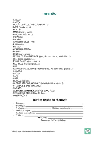 REVISÃO 
- CABELO: 
- CABEÇA: 
- OLHOS, OUVIDOS, NARIZ, GARGANTA: 
- BOCA (ferida, seca): 
- PESCOÇO: 
- MÃOS (dedos, unhas): 
- BRAÇOS E MÚSCULOS: 
- CORAÇÃO: 
- PULMÃO: 
- APARELHO DIGESTIVO: 
- RINS (urina): 
- FÍGADO: 
- APARELHO GENITAL: 
- PERNAS: 
- PÉS (dedos, unhas,..): 
- MÚSCULOS ESQUELÉTICOS (gota, dor nas costas, tendinitis ....): 
- PELE (seca, erupções,...): 
- PSICOLÓGICO (depressão,...): 
- NEUROLÓGICO (epilepsia,...): 
- IMC 
- PARÂMETROS ANORMAIS: (temperatura, PA, colesterol, glicose...): 
- CIGARRO: 
- ALCOOL: 
- CAFÉ: 
- CHÁS: 
- OUTRAS DROGAS: 
- OUTROS HÁBITOS ANORMAIS (atividade física, dieta...): 
- VITAMINAS E SAIS MINERAIS: 
- VACINAS: 
- ALERGIAS A MEDICAMENTOS E/OU RAM 
- SITUAÇÕES FISIOLÓGICAS (e data): 
- OBSERVAÇÕES: 
OUTROS DADOS DO PACIENTE 
- Telefone:_____________________________________________________ 
- Endereço: ____________________________________________________ 
- Profissão: _______________________ - Data de nascimento:___________ 
- Médico principal: _______________________________________________ 
- Médicos especialistas: ___________________________________________ 
- Cuidador:_____________________________________________________ 
MINUTOS: _______________________________ 
Assinatura do Farmacêutico: _________________ 
Método Dáder. Manual de Acompanhamento Farmacoterapêutico 42 
 