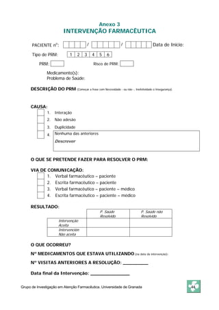 Anexo 3 
INTERVENÇÃO FARMACÊUTICA 
PACIENTE no: / / Data de Inicio: 
Tipo de PRM: 1 2 3 4 5 6 
PRM: Risco de PRM: 
Medicamento(s): 
Problema de Saúde: 
DESCRIÇÃO DO PRM (Começar a frase com Necessidade - ou não -, Inefetividade o Insegurança). 
CAUSA: 
1. Interação 
2. Não adesão 
3. Duplicidade 
4. Nenhuma das anteriores 
Descrever 
O QUE SE PRETENDE FAZER PARA RESOLVER O PRM: 
VIA DE COMUNICAÇÃO: 
1. Verbal farmacêutico – paciente 
2. Escrita farmacêutico – paciente 
3. Verbal farmacêutico – paciente – médico 
4. Escrita farmacêutico – paciente – médico 
RESULTADO: 
P. Saúde 
Resolvido 
P. Saúde não 
Resolvido 
Intervenção 
Aceita 
Intervención 
Não aceita 
O QUE OCORREU? 
Nº MEDICAMENTOS QUE ESTAVA UTILIZANDO (na data da intervenção): 
Nº VISITAS ANTERIORES A RESOLUÇÃO: _________ 
Data final da Intervenção: ______________ 
Grupo de Investigação em Atenção Farmacêutica. Universidade de Granada 44 
 