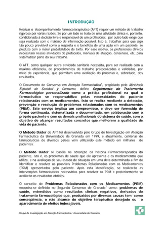 Grupo de Investigação em Atenção Farmacêutica. Universidade de Granada 
5 
INTRODUÇÃO 
Realizar o Acompanhamento Farmacoterapêutico (AFT) requer um método de trabalho 
rigoroso por várias razões. Se por um lado se trata de uma atividade clínica e, portanto, 
condicionada à decisão livre e responsável de um profissional, por outro lado exige que 
seja realizada com o máximo de informação possível. Isto é, trabalhar para que algo 
tão pouco previsível como a resposta e o benefício de uma ação em um paciente, se 
produza com a maior probabilidade de êxito. Por esse motivo, os profissionais clínicos 
necessitam nessas atividades de protocolos, manuais de atuação, consensos, etc, para 
sistematizar parte do seu trabalho. 
O AFT, como qualquer outra atividade sanitária necessita, para ser realizada com a 
máxima eficiência, de procedimentos de trabalho protocolizados e validados, por 
meio da experiência, que permitam uma avaliação do processo e, sobretudo, dos 
resultados. 
O Documento de Consenso em Atenção Farmacêutica1, propiciado pelo Ministerio 
Español de Sanidad y Consumo, define Seguimento do Tratamento 
Farmacológico personalizado como a prática profissional na qual o 
farmacêutico se responsabiliza pelas necessidades do paciente 
relacionadas com os medicamentos. Isto se realiza mediante a detecção, 
prevenção e resolução de problemas relacionados com os medicamentos 
(PRM). Este serviço implica um compromisso, e deve ser fornecido de 
forma continuada, sistematizada e documentada, em colaboração com o 
próprio paciente e com os demais profissionais do sistema de saúde, com o 
objetivo de alcançar resultados concretos que melhorem a qualidade de 
vida do paciente. 
O Método Dáder de AFT foi desenvolvido pelo Grupo de Investigação em Atenção 
Farmacêutica da Universidade de Granada em 1999, e atualmente, centenas de 
farmacêuticos de diversos países vêm utilizando este método em milhares de 
pacientes. 
O Método Dáder se baseia na obtenção da história Farmacoterapêutica do 
paciente, isto é, os problemas de saúde que ele apresenta e os medicamentos que 
utiliza, e na avaliação de seu estado de situação em uma data determinada a fim de 
identificar e resolver os possíveis Problemas Relacionados com os Medicamentos 
(PRM) apresentados pelo paciente. Após esta identificação, se realizarão as 
intervenções farmacêuticas necessárias para resolver os PRM e posteriormente se 
avaliarão os resultados obtidos. 
O conceito de Problemas Relacionados com os Medicamentos (PRM) 
encontra-se definido no Segundo Consenso de Granada2 como: problemas de 
saúde, entendidos como resultados clínicos negativos, derivados do 
tratamento farmacológico que, produzidos por diversas causas tem como 
conseqüência, o não alcance do objetivo terapêutico desejado ou o 
aparecimento de efeitos indesejáveis. 
 