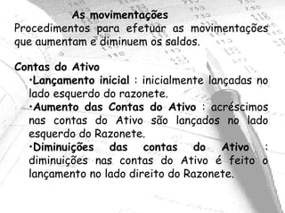 As movimentações
Procedimentos para efetuar as movimentações
que aumentam e diminuem os saldos.

Contas do Ativo
  •Lançamento inicial : inicialmente lançadas no
  lado esquerdo do razonete.
  •Aumento das Contas do Ativo : acréscimos
  nas contas do Ativo são lançados no lado
  esquerdo do Razonete.
  •Diminuições das contas do Ativo :
  diminuições nas contas do Ativo é feito o
  lançamento no lado direito do Razonete.
 