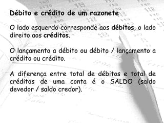Débito e crédito de um razonete

O lado esquerdo corresponde aos débitos, o lado
direito aos créditos.

O lançamento a débito ou débito / lançamento a
crédito ou crédito.

A diferença entre total de débitos e total de
créditos de uma conta é o SALDO (saldo
devedor / saldo credor).
 