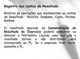 Registro das contas de Resultado

Relativo às operações que movimentam as contas
de Resultado : Receita, Despesa, Custo, Perdas,
Ganhos.

O resultado apurado na Demonstração do
Resultado do Exercício poderá aumentar ou
diminuir o Patrimônio Líquido, uma vez que o
resultado obtido e não distribuído será
incorporado ao PL. Se a empresa tiver lucro,
aumenta o PL.
 