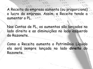 A Receita da empresa aumenta (ou proporciona)
o lucro da empresa. Assim, a Receita tende a
aumentar o PL.

Nas Contas de PL, os aumentos são lançados no
lado direito e as diminuições no lado esquerdo
do Razonete.

Como a Receita aumenta o Patrimônio Líquido
ela será sempre lançada no lado direito do
Razonete.
 