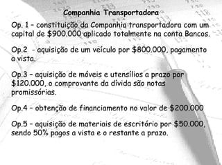 Companhia Transportadora
Op. 1 – constituição da Companhia transportadora com um
capital de $900.000 aplicado totalmente na conta Bancos.

Op.2 - aquisição de um veículo por $800.000, pagamento
a vista.

Op.3 – aquisição de móveis e utensílios a prazo por
$120.000, o comprovante da dívida são notas
promissórias.

Op.4 – obtenção de financiamento no valor de $200.000

Op.5 – aquisição de materiais de escritório por $50.000,
sendo 50% pagos a vista e o restante a prazo.
 