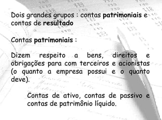 Dois grandes grupos : contas patrimoniais e
contas de resultado

Contas patrimoniais :

Dizem respeito a bens, direitos e
obrigações para com terceiros e acionistas
(o quanto a empresa possui e o quanto
deve).

     Contas de ativo, contas de passivo e
     contas de patrimônio líquido.
 