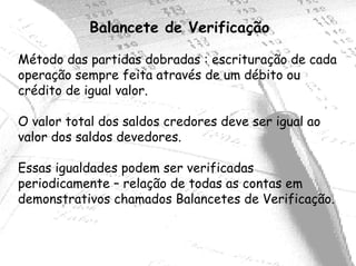 Balancete de Verificação

Método das partidas dobradas : escrituração de cada
operação sempre feita através de um débito ou
crédito de igual valor.

O valor total dos saldos credores deve ser igual ao
valor dos saldos devedores.

Essas igualdades podem ser verificadas
periodicamente – relação de todas as contas em
demonstrativos chamados Balancetes de Verificação.
 