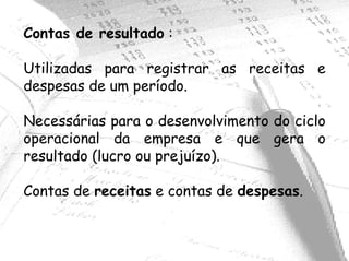 Contas de resultado :

Utilizadas para registrar as receitas e
despesas de um período.

Necessárias para o desenvolvimento do ciclo
operacional da empresa e que gera o
resultado (lucro ou prejuízo).

Contas de receitas e contas de despesas.
 