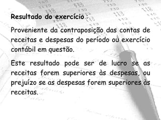 Resultado do exercício :
Proveniente da contraposição das contas de
receitas e despesas do período ou exercício
contábil em questão.

Este resultado pode ser de lucro se as
receitas forem superiores às despesas, ou
prejuízo se as despesas forem superiores às
receitas.
 