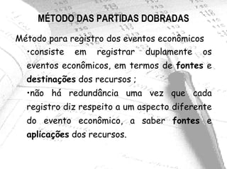 MÉTODO DAS PARTIDAS DOBRADAS
Método para registro dos eventos econômicos
  •consiste em registrar duplamente os
  eventos econômicos, em termos de fontes e
  destinações dos recursos ;
  •não há redundância uma vez que cada
  registro diz respeito a um aspecto diferente
  do evento econômico, a saber fontes e
  aplicações dos recursos.
 