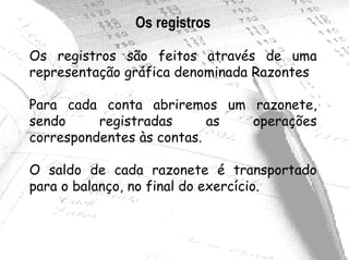 Os registros

Os registros são feitos através de uma
representação gráfica denominada Razontes

Para cada conta abriremos um razonete,
sendo     registradas      as operações
correspondentes às contas.

O saldo de cada razonete é transportado
para o balanço, no final do exercício.
 