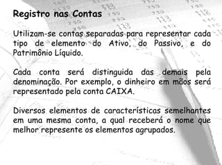 Registro nas Contas

Utilizam-se contas separadas para representar cada
tipo de elemento do Ativo, do Passivo, e do
Patrimônio Líquido.

Cada conta será distinguida das demais pela
denominação. Por exemplo, o dinheiro em mãos será
representado pela conta CAIXA.

Diversos elementos de características semelhantes
em uma mesma conta, a qual receberá o nome que
melhor represente os elementos agrupados.
 