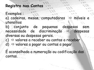 Registro nas Contas
Exemplos :
a) cadeiras, mesas, computadores        móveis e
utensílios
b) conjunto de pequenas despesas sem
necessidade de discriminação            despesas
diversas ou despesas gerais.
c)    valores a receber ou contas a receber
d)    valores a pagar ou contas a pagar

É aconselhada a numeração ou codificação das
contas.
 