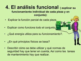4. El análisis funcional ( explicar su
      funcionamiento individual de cada pieza y en
                      conjunto):
• Explicar la función parcial de cada pieza.

• Explicar como funciona todo el conjunto.

• ¿Qué energía utiliza para su funcionamiento?.

• ¿En qué principios físicos se basa?

• Describir cómo se debe utilizar y qué normas de
  seguridad hay que tener en cuenta, Así como las tareas
  de mantenimiento hay que realizar.
 