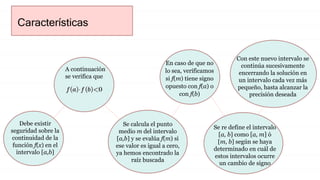 Características
Se calcula el punto
medio m del intervalo
[a,b] y se evalúa f(m) si
ese valor es igual a cero,
ya hemos encontrado la
raíz buscada
Debe existir
seguridad sobre la
continuidad de la
función f(x) en el
intervalo [a,b]
En caso de que no
lo sea, verificamos
si f(m) tiene signo
opuesto con f(a) o
con f(b)
Con este nuevo intervalo se
continúa sucesivamente
encerrando la solución en
un intervalo cada vez más
pequeño, hasta alcanzar la
precisión deseada
Se re define el intervalo
[a, b] como [a, m] ó
[m, b] según se haya
determinado en cuál de
estos intervalos ocurre
un cambio de signo
A continuación
se verifica que
 